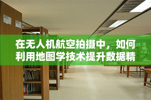 在无人机航空拍摄中，如何利用地图学技术提升数据精度？