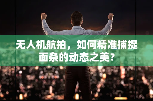 无人机航拍，如何精准捕捉面条的动态之美？