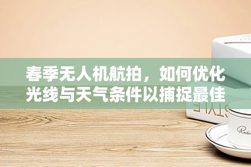 春季无人机航拍，如何优化光线与天气条件以捕捉最佳画面？