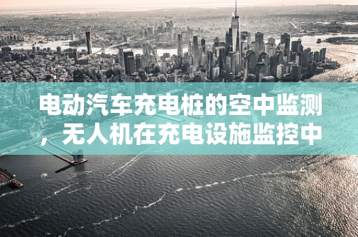 电动汽车充电桩的空中监测，无人机在充电设施监控中的角色与挑战