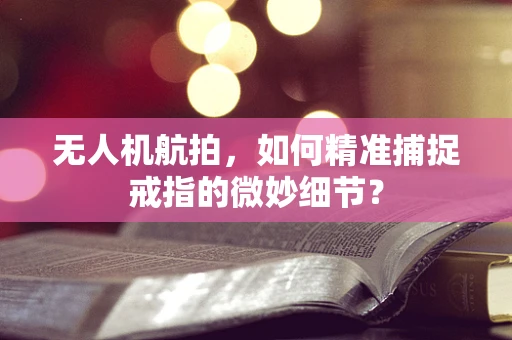 无人机航拍，如何精准捕捉戒指的微妙细节？