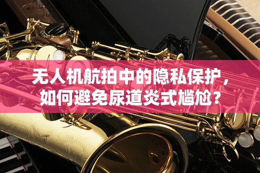 无人机航拍中的隐私保护，如何避免尿道炎式尴尬？
