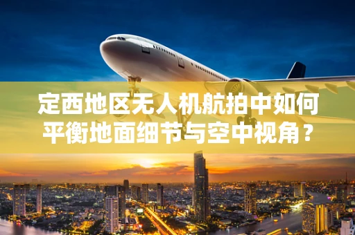 定西地区无人机航拍中如何平衡地面细节与空中视角？
