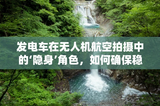 发电车在无人机航空拍摄中的‘隐身’角色，如何确保稳定供电？
