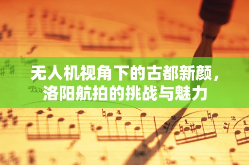 无人机视角下的古都新颜，洛阳航拍的挑战与魅力