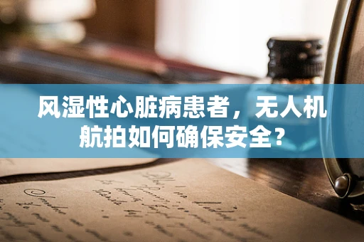 风湿性心脏病患者，无人机航拍如何确保安全？