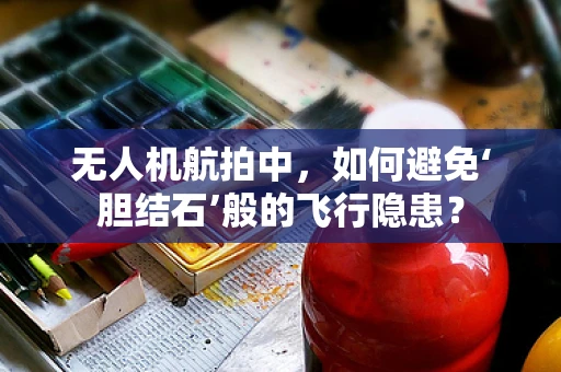 无人机航拍中，如何避免‘胆结石’般的飞行隐患？