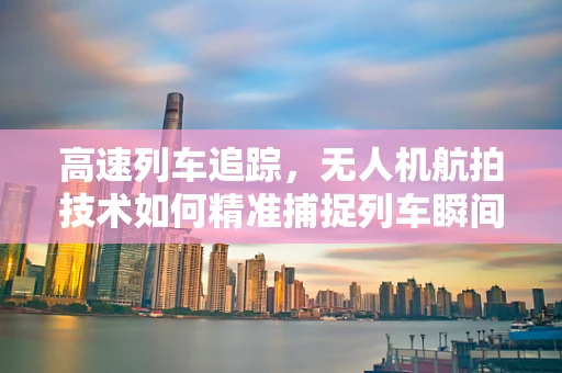 高速列车追踪，无人机航拍技术如何精准捕捉列车瞬间？