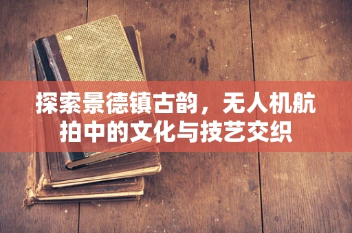 探索景德镇古韵，无人机航拍中的文化与技艺交织