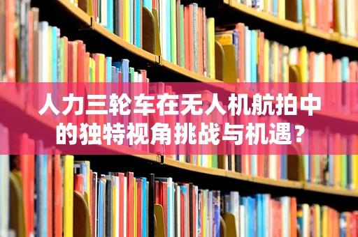 人力三轮车在无人机航拍中的独特视角挑战与机遇？