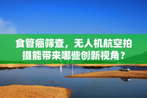 食管癌筛查，无人机航空拍摄能带来哪些创新视角？