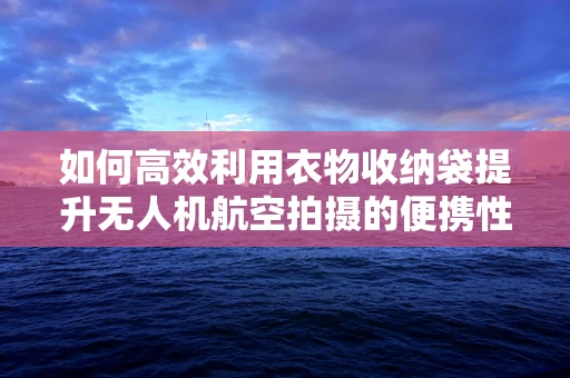 如何高效利用衣物收纳袋提升无人机航空拍摄的便携性与安全性？