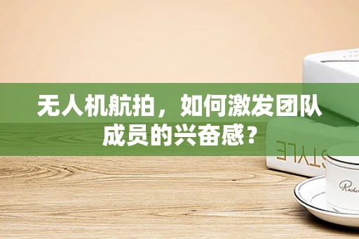 无人机航拍，如何激发团队成员的兴奋感？