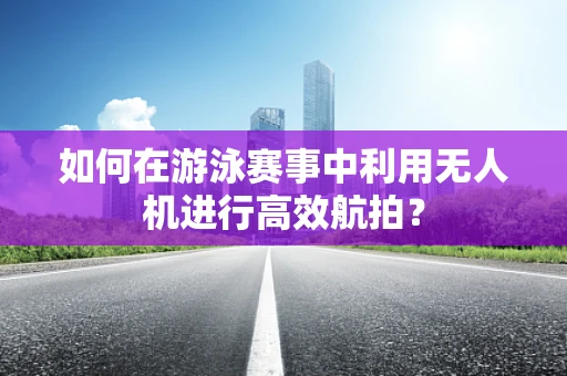 如何在游泳赛事中利用无人机进行高效航拍？