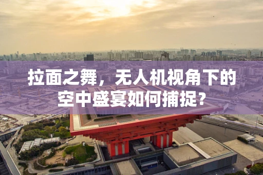 拉面之舞，无人机视角下的空中盛宴如何捕捉？