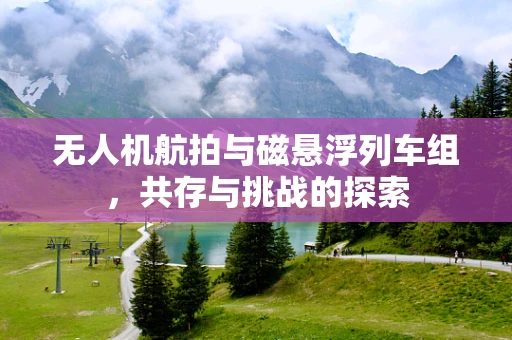 无人机航拍与磁悬浮列车组，共存与挑战的探索