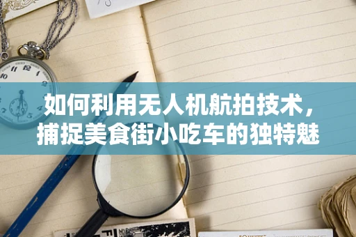 如何利用无人机航拍技术，捕捉美食街小吃车的独特魅力？