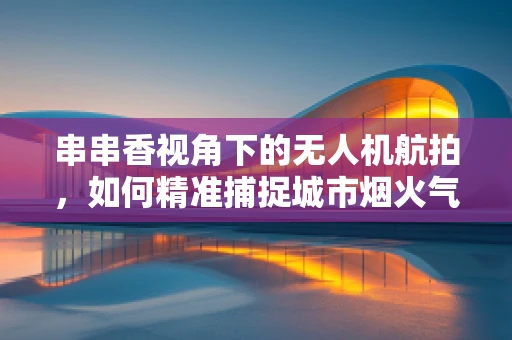 串串香视角下的无人机航拍，如何精准捕捉城市烟火气息？