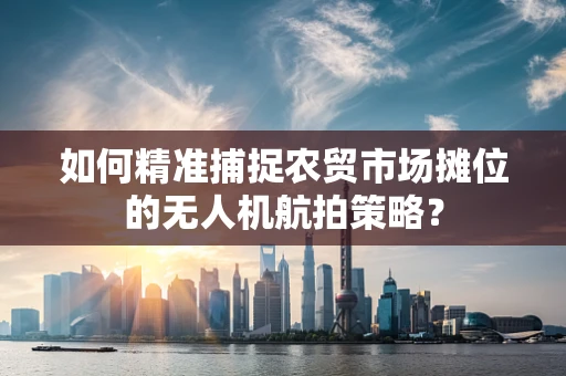 如何精准捕捉农贸市场摊位的无人机航拍策略？