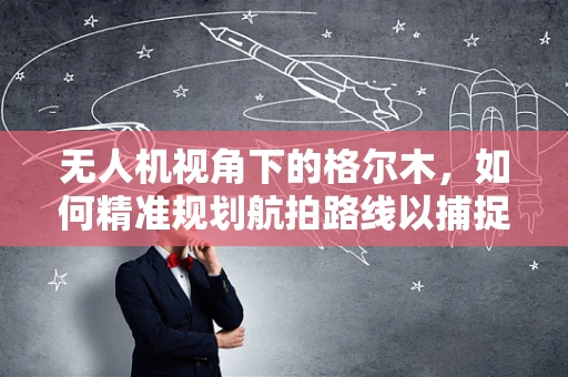无人机视角下的格尔木，如何精准规划航拍路线以捕捉独特地貌？