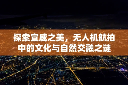 探索宣威之美，无人机航拍中的文化与自然交融之谜