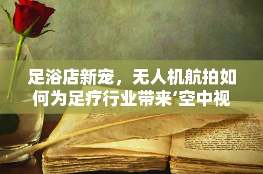 足浴店新宠，无人机航拍如何为足疗行业带来‘空中视角’的革新？