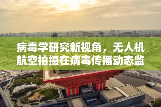 病毒学研究新视角，无人机航空拍摄在病毒传播动态监测中的应用与挑战