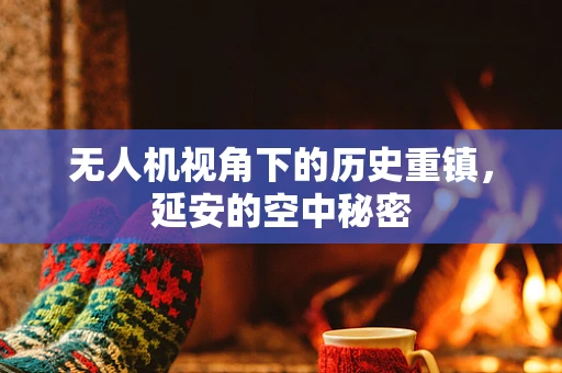 无人机视角下的历史重镇，延安的空中秘密
