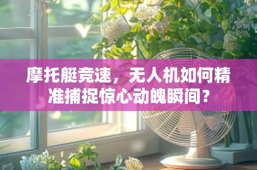 摩托艇竞速，无人机如何精准捕捉惊心动魄瞬间？