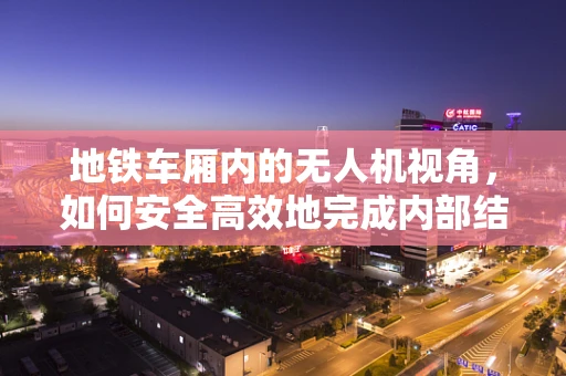 地铁车厢内的无人机视角，如何安全高效地完成内部结构拍摄？
