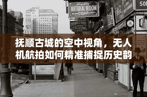 抚顺古城的空中视角，无人机航拍如何精准捕捉历史韵味？