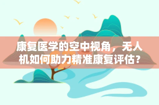 康复医学的空中视角，无人机如何助力精准康复评估？