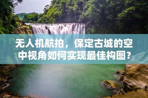无人机航拍，保定古城的空中视角如何实现最佳构图？