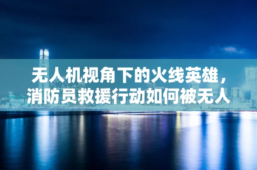 无人机视角下的火线英雄，消防员救援行动如何被无人机技术赋能？