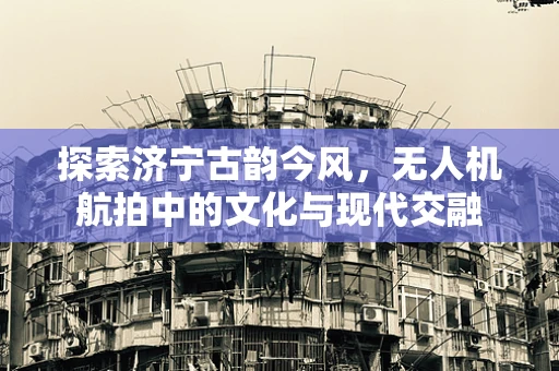 探索济宁古韵今风，无人机航拍中的文化与现代交融