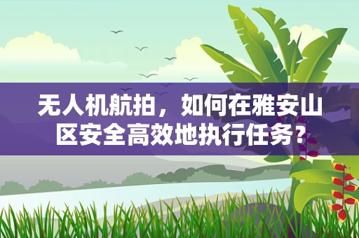 无人机航拍，如何在雅安山区安全高效地执行任务？