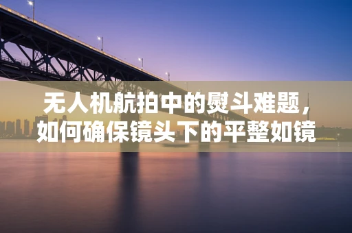 无人机航拍中的熨斗难题，如何确保镜头下的平整如镜？