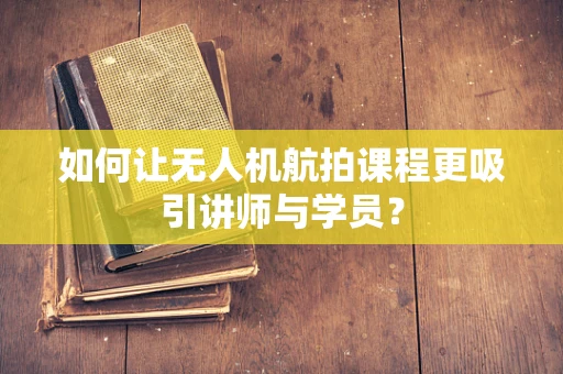 如何让无人机航拍课程更吸引讲师与学员？