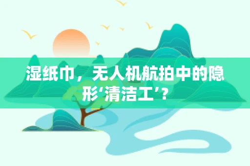 湿纸巾，无人机航拍中的隐形‘清洁工’？