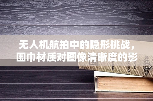 无人机航拍中的隐形挑战，围巾材质对图像清晰度的影响