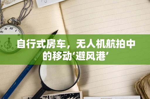 自行式房车，无人机航拍中的移动‘避风港’