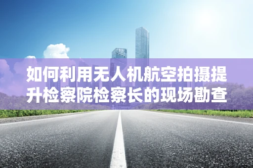 如何利用无人机航空拍摄提升检察院检察长的现场勘查效率？