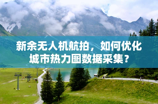新余无人机航拍，如何优化城市热力图数据采集？