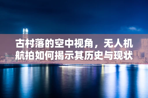 古村落的空中视角，无人机航拍如何揭示其历史与现状的微妙平衡？