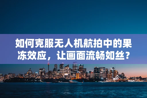 如何克服无人机航拍中的果冻效应，让画面流畅如丝？