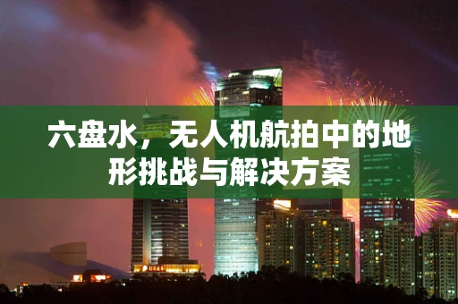 六盘水，无人机航拍中的地形挑战与解决方案