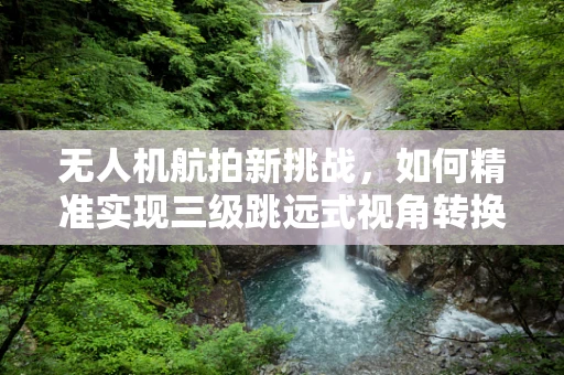 无人机航拍新挑战，如何精准实现三级跳远式视角转换？