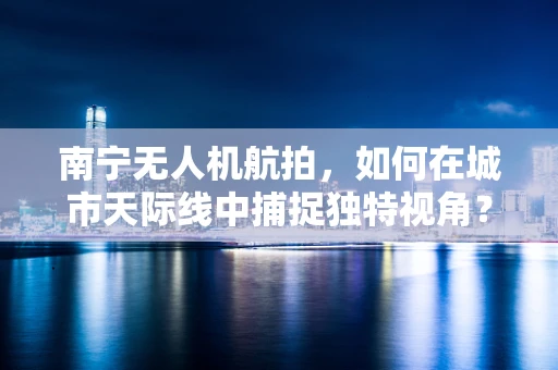 南宁无人机航拍，如何在城市天际线中捕捉独特视角？
