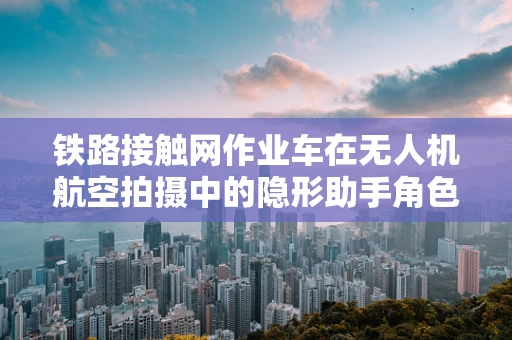 铁路接触网作业车在无人机航空拍摄中的隐形助手角色如何被精准定位？