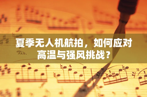 夏季无人机航拍，如何应对高温与强风挑战？